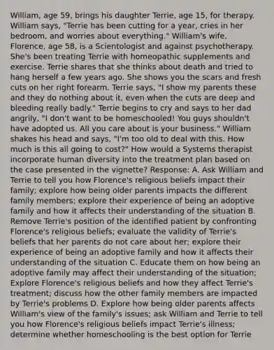 William, age 59, brings his daughter Terrie, age 15, for therapy. William says, "Terrie has been cutting for a year, cries in her bedroom, and worries about everything." William's wife, Florence, age 58, is a Scientologist and against psychotherapy. She's been treating Terrie with homeopathic supplements and exercise. Terrie shares that she thinks about death and tried to hang herself a few years ago. She shows you the scars and fresh cuts on her right forearm. Terrie says, "I show my parents these and they do nothing about it, even when the cuts are deep and bleeding really badly." Terrie begins to cry and says to her dad angrily, "I don't want to be homeschooled! You guys shouldn't have adopted us. All you care about is your business." William shakes his head and says, "I'm too old to deal with this. How much is this all going to cost?" How would a Systems therapist incorporate human diversity into the treatment plan based on the case presented in the vignette? Response: A. Ask William and Terrie to tell you how Florence's religious beliefs impact their family; explore how being older parents impacts the different family members; explore their experience of being an adoptive family and how it affects their understanding of the situation B. Remove Terrie's position of the identified patient by confronting Florence's religious beliefs; evaluate the validity of Terrie's beliefs that her parents do not care about her; explore their experience of being an adoptive family and how it affects their understanding of the situation C. Educate them on how being an adoptive family may affect their understanding of the situation; Explore Florence's religious beliefs and how they affect Terrie's treatment; discuss how the other family members are impacted by Terrie's problems D. Explore how being older parents affects William's view of the family's issues; ask William and Terrie to tell you how Florence's religious beliefs impact Terrie's illness; determine whether homeschooling is the best option for Terrie