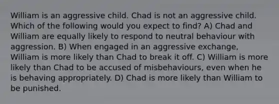 William is an aggressive child. Chad is not an aggressive child. Which of the following would you expect to find? A) Chad and William are equally likely to respond to neutral behaviour with aggression. B) When engaged in an aggressive exchange, William is more likely than Chad to break it off. C) William is more likely than Chad to be accused of misbehaviours, even when he is behaving appropriately. D) Chad is more likely than William to be punished.