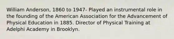 William Anderson, 1860 to 1947- Played an instrumental role in the founding of the American Association for the Advancement of Physical Education in 1885. Director of Physical Training at Adelphi Academy in Brooklyn.