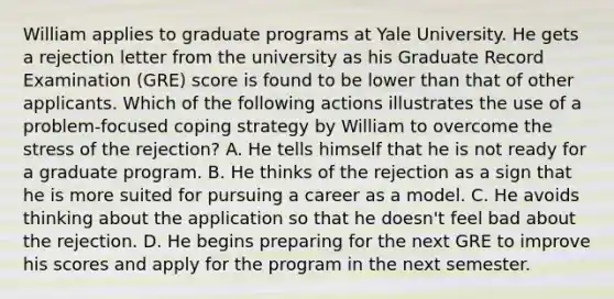 William applies to graduate programs at Yale University. He gets a rejection letter from the university as his Graduate Record Examination (GRE) score is found to be lower than that of other applicants. Which of the following actions illustrates the use of a problem-focused coping strategy by William to overcome the stress of the rejection? A. He tells himself that he is not ready for a graduate program. B. He thinks of the rejection as a sign that he is more suited for pursuing a career as a model. C. He avoids thinking about the application so that he doesn't feel bad about the rejection. D. He begins preparing for the next GRE to improve his scores and apply for the program in the next semester.