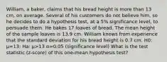 William, a baker, claims that his bread height is more than 13 cm, on average. Several of his customers do not believe him, so he decides to do a hypothesis test, at a 5% significance level, to persuade them. He bakes 17 loaves of bread. The mean height of the sample loaves is 13.9 cm. William knows from experience that the standard deviation for his bread height is 0.7 cm. H0: μ=13; Ha: μ>13 α=0.05 (significance level) What is the test statistic (z-score) of this one-mean hypothesis test?