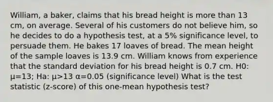 William, a baker, claims that his bread height is more than 13 cm, on average. Several of his customers do not believe him, so he decides to do a hypothesis test, at a 5% significance level, to persuade them. He bakes 17 loaves of bread. The mean height of the sample loaves is 13.9 cm. William knows from experience that the standard deviation for his bread height is 0.7 cm. H0: μ=13; Ha: μ>13 α=0.05 (significance level) What is the test statistic (z-score) of this one-mean hypothesis test?