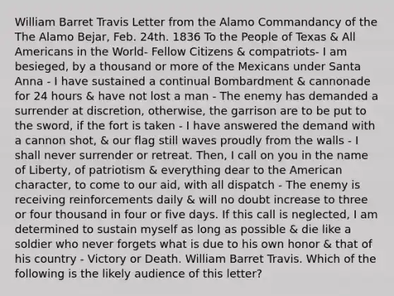 William Barret Travis Letter from the Alamo Commandancy of the The Alamo Bejar, Feb. 24th. 1836 To the People of Texas & All Americans in the World- Fellow Citizens & compatriots- I am besieged, by a thousand or more of the Mexicans under Santa Anna - I have sustained a continual Bombardment & cannonade for 24 hours & have not lost a man - The enemy has demanded a surrender at discretion, otherwise, the garrison are to be put to the sword, if the fort is taken - I have answered the demand with a cannon shot, & our flag still waves proudly from the walls - I shall never surrender or retreat. Then, I call on you in the name of Liberty, of patriotism & everything dear to the American character, to come to our aid, with all dispatch - The enemy is receiving reinforcements daily & will no doubt increase to three or four thousand in four or five days. If this call is neglected, I am determined to sustain myself as long as possible & die like a soldier who never forgets what is due to his own honor & that of his country - Victory or Death. William Barret Travis. Which of the following is the likely audience of this letter?