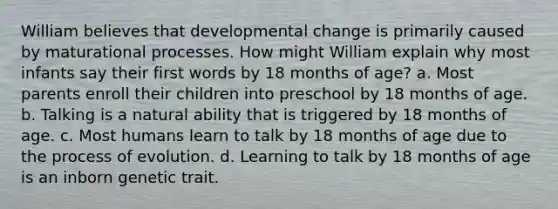 William believes that developmental change is primarily caused by maturational processes. How might William explain why most infants say their first words by 18 months of age? a. Most parents enroll their children into preschool by 18 months of age. b. Talking is a natural ability that is triggered by 18 months of age. c. Most humans learn to talk by 18 months of age due to the process of evolution. d. Learning to talk by 18 months of age is an inborn genetic trait.