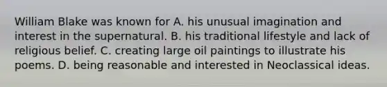 William Blake was known for A. his unusual imagination and interest in the supernatural. B. his traditional lifestyle and lack of religious belief. C. creating large oil paintings to illustrate his poems. D. being reasonable and interested in Neoclassical ideas.