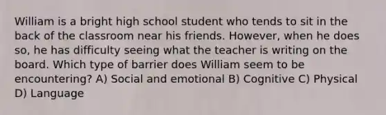 William is a bright high school student who tends to sit in the back of the classroom near his friends. However, when he does so, he has difficulty seeing what the teacher is writing on the board. Which type of barrier does William seem to be encountering? A) Social and emotional B) Cognitive C) Physical D) Language