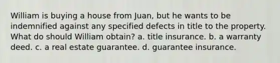 William is buying a house from Juan, but he wants to be indemnified against any specified defects in title to the property. What do should William obtain? a. title insurance. b. a warranty deed. c. a real estate guarantee. d. guarantee insurance.