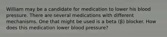 William may be a candidate for medication to lower his blood pressure. There are several medications with different mechanisms. One that might be used is a beta (β) blocker. How does this medication lower blood pressure?