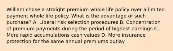 William chose a straight-premium whole life policy over a limited payment whole life policy. What is the advantage of such purchase? A. Liberal risk selection procedures B. Concentration of premium payments during the period of highest earnings C. More rapid accumulations cash values D. More insurance protection for the same annual premiums outlay