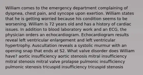 William comes to the emergency department complaining of dyspnea, chest pain, and syncope upon exertion. William states that he is getting worried because his condition seems to be worsening. William is 72 years old and has a history of cardiac issues. In addition to blood laboratory work and an ECG, the physician orders an echocardiogram. Echocardiogram results reveal left ventricular enlargement and left ventricular hypertrophy. Auscultation reveals a systolic murmur with an opening snap that ends at S2. What valve disorder does William have? aortic insufficiency aortic stenosis mitral insufficiency mitral stenosis mitral valve prolapse pulmonic insufficiency pulmonic stenosis tricuspid insufficiency tricuspid stenosis