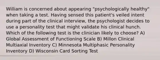 William is concerned about appearing "psychologically healthy" when taking a test. Having sensed this patient's veiled intent during part of the clinical interview, the psychologist decides to use a personality test that might validate his clinical hunch. Which of the following test is the clinician likely to choose? A) Global Assessment of Functioning Scale B) Millon Clinical Multiaxial Inventory C) Minnesota Multiphasic Personality Inventory D) Wisconsin Card Sorting Test