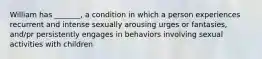 William has _______, a condition in which a person experiences recurrent and intense sexually arousing urges or fantasies, and/pr persistently engages in behaviors involving sexual activities with children