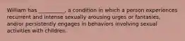 William has __________, a condition in which a person experiences recurrent and intense sexually arousing urges or fantasies, and/or persistently engages in behaviors involving sexual activities with children.