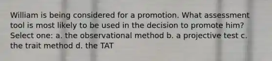 William is being considered for a promotion. What assessment tool is most likely to be used in the decision to promote him? Select one: a. the observational method b. a projective test c. the trait method d. the TAT