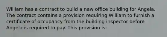 William has a contract to build a new office building for Angela. The contract contains a provision requiring William to furnish a certificate of occupancy from the building inspector before Angela is required to pay. This provision is: