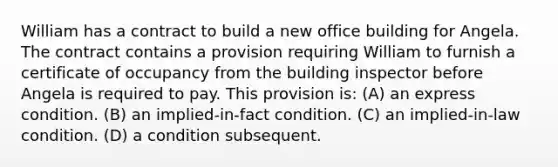 William has a contract to build a new office building for Angela. The contract contains a provision requiring William to furnish a certificate of occupancy from the building inspector before Angela is required to pay. This provision is: (A) an express condition. (B) an implied-in-fact condition. (C) an implied-in-law condition. (D) a condition subsequent.