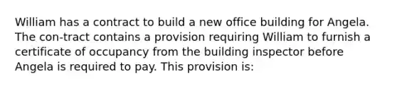 William has a contract to build a new office building for Angela. The con-tract contains a provision requiring William to furnish a certificate of occupancy from the building inspector before Angela is required to pay. This provision is: