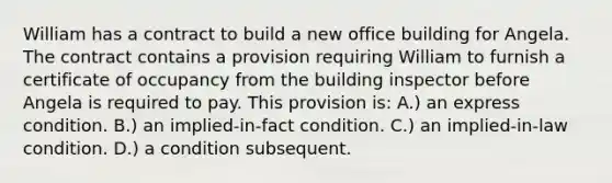 William has a contract to build a new office building for Angela. The contract contains a provision requiring William to furnish a certificate of occupancy from the building inspector before Angela is required to pay. This provision is: A.) an express condition. B.) an implied-in-fact condition. C.) an implied-in-law condition. D.) a condition subsequent.