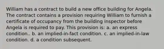 William has a contract to build a new office building for Angela. The contract contains a provision requiring William to furnish a certificate of occupancy from the building inspector before Angela is required to pay. This provision is: a. an express condition.. b. an implied-in-fact condition. c. an implied-in-law condition. d. a condition subsequent.