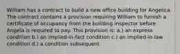 William has a contract to build a new office building for Angelica. The contract contains a provision requiring William to furnish a certificate of occupancy from the building inspector before Angela is required to pay. This provision is: a.) an express condition b.) an implied-in-fact condition c.) an implied-in-law condition d.) a condition subsequent