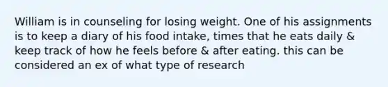 William is in counseling for losing weight. One of his assignments is to keep a diary of his food intake, times that he eats daily & keep track of how he feels before & after eating. this can be considered an ex of what type of research