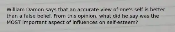 William Damon says that an accurate view of one's self is better than a false belief. From this opinion, what did he say was the MOST important aspect of influences on self-esteem?