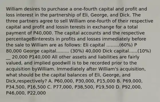 William desires to purchase a one-fourth capital and profit and loss interest in the partnership of Eli, George, and Dick. The three partners agree to sell William one-fourth of their respective capital and profit and lossin terests in exchange for a total payment of P40,000. The capital accounts and the respective percentageBinterests in profits and losses immediately before the sale to William are as follows: Eli capital .........(60%) P 80,000 George capital......... (30%) 40,000 Dick capital......(10%) __ 20,000 P140,000 All other assets and liabilities are fairly valued, and implied goodwill is to be recorded prior to the acquisition byWilliam. Immediately after William's acquisition, what should be the capital balances of Eli, George, and Dick,respectively? A. P60,000, P30,000, P15,000 B. P69,000, P34,500, P16,500 C. P77,000, P38,500, P19,500 D. P92,000, P46,000, P22,000