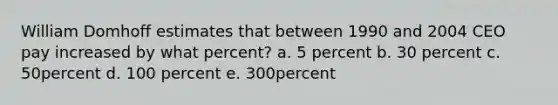 William Domhoff estimates that between 1990 and 2004 CEO pay increased by what percent? a. 5 percent b. 30 percent c. 50percent d. 100 percent e. 300percent