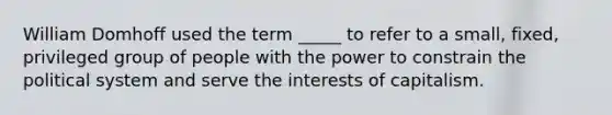 William Domhoff used the term _____ to refer to a small, fixed, privileged group of people with the power to constrain the political system and serve the interests of capitalism.