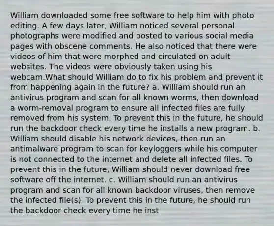 William downloaded some free software to help him with photo editing. A few days later, William noticed several personal photographs were modified and posted to various social media pages with obscene comments. He also noticed that there were videos of him that were morphed and circulated on adult websites. The videos were obviously taken using his webcam.What should William do to fix his problem and prevent it from happening again in the future? a. William should run an antivirus program and scan for all known worms, then download a worm-removal program to ensure all infected files are fully removed from his system. To prevent this in the future, he should run the backdoor check every time he installs a new program. b. William should disable his network devices, then run an antimalware program to scan for keyloggers while his computer is not connected to the internet and delete all infected files. To prevent this in the future, William should never download free software off the internet. c. William should run an antivirus program and scan for all known backdoor viruses, then remove the infected file(s). To prevent this in the future, he should run the backdoor check every time he inst