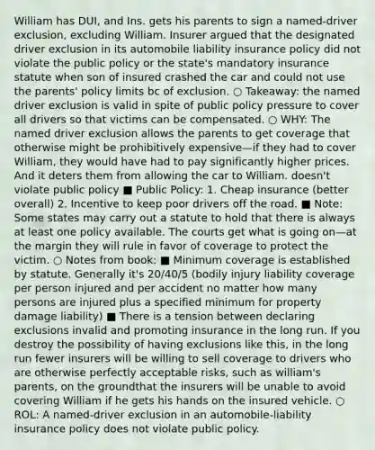 William has DUI, and Ins. gets his parents to sign a named-driver exclusion, excluding William. Insurer argued that the designated driver exclusion in its automobile liability insurance policy did not violate the public policy or the state's mandatory insurance statute when son of insured crashed the car and could not use the parents' policy limits bc of exclusion. ○ Takeaway: the named driver exclusion is valid in spite of public policy pressure to cover all drivers so that victims can be compensated. ○ WHY: The named driver exclusion allows the parents to get coverage that otherwise might be prohibitively expensive—if they had to cover William, they would have had to pay significantly higher prices. And it deters them from allowing the car to William. doesn't violate public policy ■ Public Policy: 1. Cheap insurance (better overall) 2. Incentive to keep poor drivers off the road. ■ Note: Some states may carry out a statute to hold that there is always at least one policy available. The courts get what is going on—at the margin they will rule in favor of coverage to protect the victim. ○ Notes from book: ■ Minimum coverage is established by statute. Generally it's 20/40/5 (bodily injury liability coverage per person injured and per accident no matter how many persons are injured plus a specified minimum for property damage liability) ■ There is a tension between declaring exclusions invalid and promoting insurance in the long run. If you destroy the possibility of having exclusions like this, in the long run fewer insurers will be willing to sell coverage to drivers who are otherwise perfectly acceptable risks, such as william's parents, on the groundthat the insurers will be unable to avoid covering William if he gets his hands on the insured vehicle. ○ ROL: A named-driver exclusion in an automobile-liability insurance policy does not violate public policy.