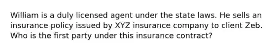 William is a duly licensed agent under the state laws. He sells an insurance policy issued by XYZ insurance company to client Zeb. Who is the first party under this insurance contract?