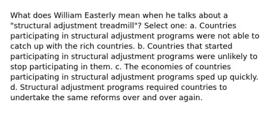 What does William Easterly mean when he talks about a "structural adjustment treadmill"? Select one: a. Countries participating in structural adjustment programs were not able to catch up with the rich countries. b. Countries that started participating in structural adjustment programs were unlikely to stop participating in them. c. The economies of countries participating in structural adjustment programs sped up quickly. d. Structural adjustment programs required countries to undertake the same reforms over and over again.