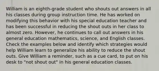 William is an eighth-grade student who shouts out answers in all his classes during group instruction time. He has worked on modifying this behavior with his special education teacher and has been successful in reducing the shout outs in her class to almost zero. However, he continues to call out answers in his general education mathematics, science, and English classes. Check the examples below and identify which strategies would help William learn to generalize his ability to reduce the shout outs. Give William a reminder, such as a cue card, to put on his desk to "not shout out" in his general education classes.