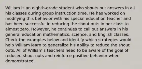 William is an eighth-grade student who shouts out answers in all his classes during group instruction time. He has worked on modifying this behavior with his special education teacher and has been successful in reducing the shout outs in her class to almost zero. However, he continues to call out answers in his general education mathematics, science, and English classes. Check the examples below and identify which strategies would help William learn to generalize his ability to reduce the shout outs. All of William's teachers need to be aware of the goal of reduced shout outs and reinforce positive behavior when demonstrated.