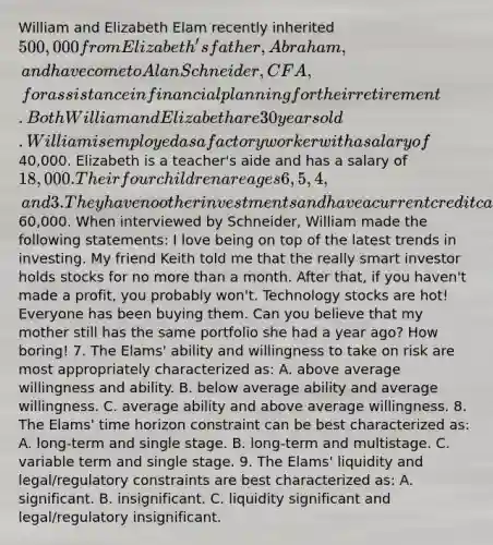 William and Elizabeth Elam recently inherited 500,000 from Elizabeth's father, Abraham, and have come to Alan Schneider, CFA, for assistance in financial planning for their retirement. Both William and Elizabeth are 30 years old. William is employed as a factory worker with a salary of40,000. Elizabeth is a teacher's aide and has a salary of 18,000. Their four children are ages 6, 5, 4, and 3. They have no other investments and have a current credit card debt of60,000. When interviewed by Schneider, William made the following statements: I love being on top of the latest trends in investing. My friend Keith told me that the really smart investor holds stocks for no more than a month. After that, if you haven't made a profit, you probably won't. Technology stocks are hot! Everyone has been buying them. Can you believe that my mother still has the same portfolio she had a year ago? How boring! 7. The Elams' ability and willingness to take on risk are most appropriately characterized as: A. above average willingness and ability. B. below average ability and average willingness. C. average ability and above average willingness. 8. The Elams' time horizon constraint can be best characterized as: A. long-term and single stage. B. long-term and multistage. C. variable term and single stage. 9. The Elams' liquidity and legal/regulatory constraints are best characterized as: A. significant. B. insignificant. C. liquidity significant and legal/regulatory insignificant.