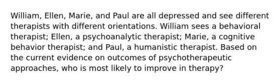 William, Ellen, Marie, and Paul are all depressed and see different therapists with different orientations. William sees a behavioral therapist; Ellen, a psychoanalytic therapist; Marie, a cognitive behavior therapist; and Paul, a humanistic therapist. Based on the current evidence on outcomes of psychotherapeutic approaches, who is most likely to improve in therapy?