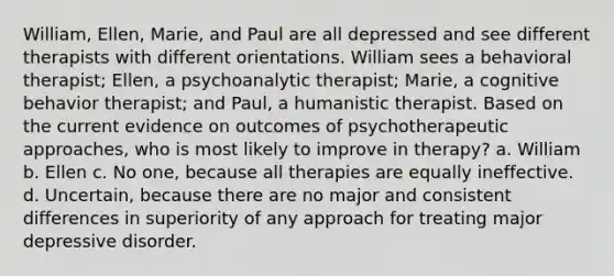 William, Ellen, Marie, and Paul are all depressed and see different therapists with different orientations. William sees a behavioral therapist; Ellen, a psychoanalytic therapist; Marie, a cognitive behavior therapist; and Paul, a humanistic therapist. Based on the current evidence on outcomes of psychotherapeutic approaches, who is most likely to improve in therapy? a. William b. Ellen c. No one, because all therapies are equally ineffective. d. Uncertain, because there are no major and consistent differences in superiority of any approach for treating major depressive disorder.