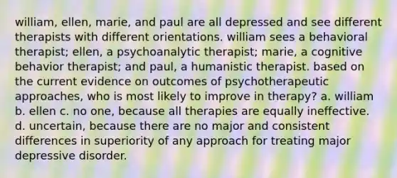 william, ellen, marie, and paul are all depressed and see different therapists with different orientations. william sees a behavioral therapist; ellen, a psychoanalytic therapist; marie, a cognitive behavior therapist; and paul, a humanistic therapist. based on the current evidence on outcomes of psychotherapeutic approaches, who is most likely to improve in therapy? a. william b. ellen c. no one, because all therapies are equally ineffective. d. uncertain, because there are no major and consistent differences in superiority of any approach for treating major depressive disorder.