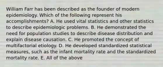 William Farr has been described as the founder of modern epidemiology. Which of the following represent his accomplishments? A. He used vital statistics and other statistics to describe epidemiologic problems. B. He demonstrated the need for population studies to describe disease distribution and explain disease causation. C. He promoted the concept of multifactorial etiology. D. He developed standardized statistical measures, such as the infant mortality rate and the standardized mortality rate. E. All of the above