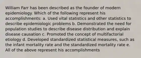 William Farr has been described as the founder of modern epidemiology. Which of the following represent his accomplishments: a. Used vital statistics and other statistics to describe epidemiologic problems b. Demonstrated the need for population studies to describe disease distribution and explain disease causation c. Promoted the concept of multifactorial etiology d. Developed standardized statistical measures, such as the infant mortality rate and the standardized mortality rate e. All of the above represent his accomplishments