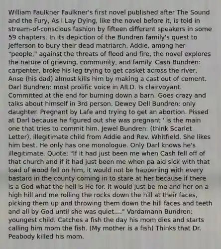 William Faulkner Faulkner's first novel published after The Sound and the Fury, As I Lay Dying, like the novel before it, is told in stream-of-conscious fashion by fifteen different speakers in some 59 chapters. In its depiction of the Bundren family's quest to Jefferson to bury their dead matriarch, Addie, among her "people," against the threats of flood and fire, the novel explores the nature of grieving, community, and family. Cash Bundren: carpenter, broke his leg trying to get casket across the river, Anse (his dad) almost kills him by making a cast out of cement. Darl Bundren: most prolific voice in AILD. Is clairvoyant. Committed at the end for burning down a barn. Goes crazy and talks about himself in 3rd person. Dewey Dell Bundren: only daughter. Pregnant by Lafe and trying to get an abortion. Pissed at Darl because he figured out she was pregnant ' is the main one that tries to commit him. Jewel Bundren: (think Scarlet Letter), illegitimate child from Addie and Rev. Whitfield. She likes him best. He only has one monologue. Only Darl knows he's illegitimate. Quote: "If it had just been me when Cash fell off of that church and if it had just been me when pa aid sick with that load of wood fell on him, it would not be happening with every bastard in the county coming in to stare at her because if there is a God what the hell is He for. It would just be me and her on a high hill and me rolling the rocks down the hill at their faces, picking them up and throwing them down the hill faces and teeth and all by God until she was quiet...." Vardamann Bundren: youngest child. Catches a fish the day his mom dies and starts calling him mom the fish. (My mother is a fish) Thinks that Dr. Peabody killed his mom.