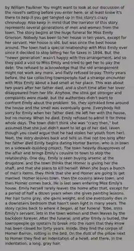 by William Faulkner You might want to look at our discussion of the novel's setting before you enter here, or at least know it's there to help if you get tangled up in this story's crazy chronology. Also keep in mind that the narrator of this story represents several generations of men and women from the town. The story begins at the huge funeral for Miss Emily Grierson. Nobody has been to her house in ten years, except for her servant. Her house is old, but was once the best house around. The town had a special relationship with Miss Emily ever since it decided to stop billing her for taxes in 1894. But, the "newer generation" wasn't happy with this arrangement, and so they paid a visit to Miss Emily and tried to get her to pay the debt. She refused to acknowledge that the old arrangement might not work any more, and flatly refused to pay. Thirty years before, the tax collecting townspeople had a strange encounter with Miss Emily about a bad smell at her place. This was about two years after her father died, and a short time after her lover disappeared from her life. Anyhow, the stink got stronger and complaints were made, but the authorities didn't want to confront Emily about the problem. So, they sprinkled lime around the house and the smell was eventually gone. Everybody felt sorry for Emily when her father died. He left her with the house, but no money. When he died, Emily refused to admit it for three whole days. The town didn't think she was "crazy then," but assumed that she just didn't want to let go of her dad, (even though you could argue that he had stolen her youth from her). Next, the story doubles back and tells us that not too long after her father died Emily begins dating Homer Barron, who is in town on a sidewalk-building project. The town heavily disapproves of the affair and brings Emily's cousins to town to stop the relationship. One day, Emily is seen buying arsenic at the drugstore, and the town thinks that Homer is giving her the shaft, and that she plans to kill herself. When she buys a bunch of men's items, they think that she and Homer are going to get married. Homer leaves town, then the cousins leave town, and then Homer comes back. He is last seen entering Miss Emily's house. Emily herself rarely leaves the home after that, except for a period of half a dozen years when she gives painting lessons. Her hair turns gray, she gains weight, and she eventually dies in a downstairs bedroom that hasn't seen light in many years. The story cycles back to where it began, at her funeral. Tobe, miss Emily's servant, lets in the town women and then leaves by the backdoor forever. After the funeral, and after Emily is buried, the townspeople go upstairs to break into the room that they know has been closed for forty years. Inside, they find the corpse of Homer Barron, rotting in the bed. On the dust of the pillow next to Homer they find an indentation of a head, and there, in the indentation, a long, gray hair.