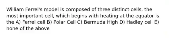 William Ferrel's model is composed of three distinct cells, the most important cell, which begins with heating at the equator is the A) Ferrel cell B) Polar Cell C) Bermuda High D) Hadley cell E) none of the above