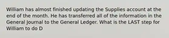 William has almost finished updating the Supplies account at the end of the month. He has transferred all of the information in the General Journal to the General Ledger. What is the LAST step for William to do D