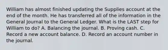 William has almost finished updating the Supplies account at the end of the month. He has transferred all of the information in the General Journal to the General Ledger. What is the LAST step for William to do? A. Balancing the journal. B. Proving cash. C. Record a new account balance. D. Record an account number in the journal.