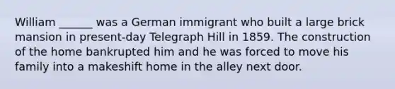 William ______ was a German immigrant who built a large brick mansion in present-day Telegraph Hill in 1859. The construction of the home bankrupted him and he was forced to move his family into a makeshift home in the alley next door.