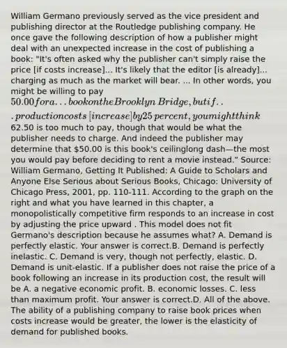 William Germano previously served as the vice president and publishing director at the Routledge publishing company. He once gave the following description of how a publisher might deal with an unexpected increase in the cost of publishing a​ book: ​"It's often asked why the publisher​ can't simply raise the price​ [if costs​ increase]... It's likely that the editor​ [is already]... charging as much as the market will bear. ... In other​ words, you might be willing to pay​ 50.00 for a ... book on the Brooklyn​ Bridge, but if... production costs​ [increase] by 25​ percent, you might think​62.50 is too much to​ pay, though that would be what the publisher needs to charge. And indeed the publisher may determine that​ 50.00 is this​ book's ceilinglong dash—the most you would pay before deciding to rent a movie​ instead." ​Source: William​ Germano, Getting It​ Published: A Guide to Scholars and Anyone Else Serious about Serious Books​, ​Chicago: University of Chicago​ Press, 2001, pp.​ 110-111. According to the graph on the right and what you have learned in this​ chapter, a monopolistically competitive firm responds to an increase in cost by adjusting the price upward . This model does not fit​ Germano's description because he assumes​ what? A. Demand is perfectly elastic. Your answer is correct.B. Demand is perfectly inelastic. C. Demand is​ very, though not​ perfectly, elastic. D. Demand is​ unit-elastic. If a publisher does not raise the price of a book following an increase in its production​ cost, the result will be A. a negative economic profit. B. economic losses. C. less than maximum profit. Your answer is correct.D. All of the above. The ability of a publishing company to raise book prices when costs increase would be​ greater, the lower is the elasticity of demand for published books.