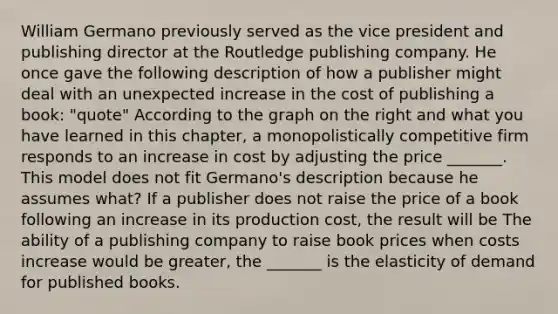 William Germano previously served as the vice president and publishing director at the Routledge publishing company. He once gave the following description of how a publisher might deal with an unexpected increase in the cost of publishing a​ book: "quote" According to the graph on the right and what you have learned in this​ chapter, a monopolistically competitive firm responds to an increase in cost by adjusting the price _______. This model does not fit​ Germano's description because he assumes​ what? If a publisher does not raise the price of a book following an increase in its production​ cost, the result will be The ability of a publishing company to raise book prices when costs increase would be​ greater, the _______ is the elasticity of demand for published books.