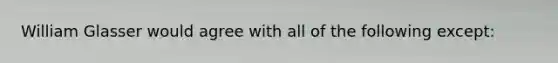 William Glasser would agree with all of the following except: